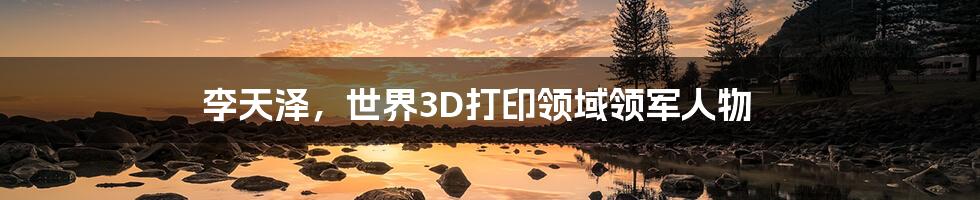 李天泽，世界3D打印领域领军人物