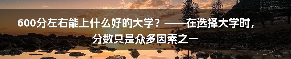 600分左右能上什么好的大学？——在选择大学时，分数只是众多因素之一