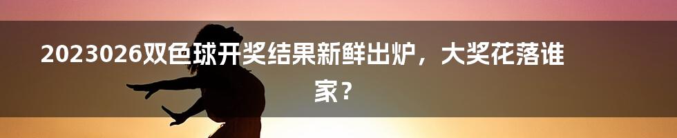 2023026双色球开奖结果新鲜出炉，大奖花落谁家？