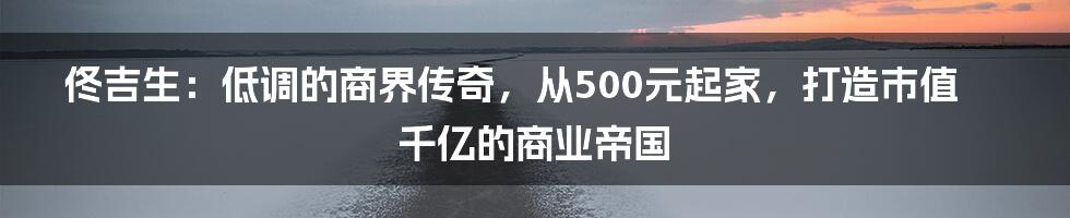 佟吉生：低调的商界传奇，从500元起家，打造市值千亿的商业帝国