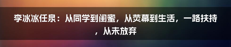 李冰冰任泉：从同学到闺蜜，从荧幕到生活，一路扶持，从未放弃