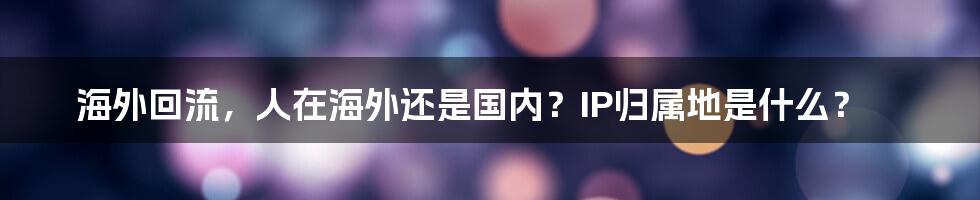 海外回流，人在海外还是国内？IP归属地是什么？