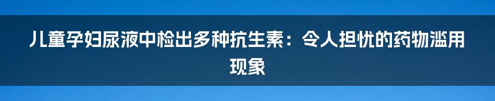 儿童孕妇尿液中检出多种抗生素：令人担忧的药物滥用现象