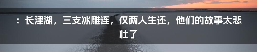 ：长津湖，三支冰雕连，仅两人生还，他们的故事太悲壮了