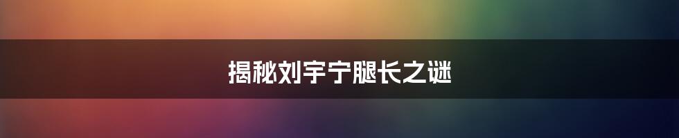 揭秘刘宇宁腿长之谜