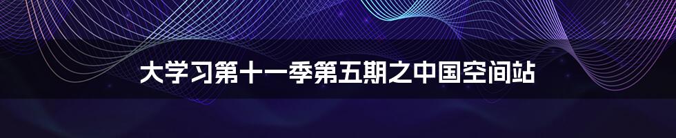 大学习第十一季第五期之中国空间站