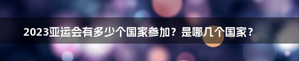 2023亚运会有多少个国家参加？是哪几个国家？