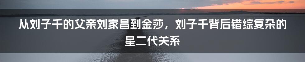 从刘子千的父亲刘家昌到金莎，刘子千背后错综复杂的星二代关系