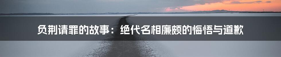 负荆请罪的故事：绝代名相廉颇的悔悟与道歉