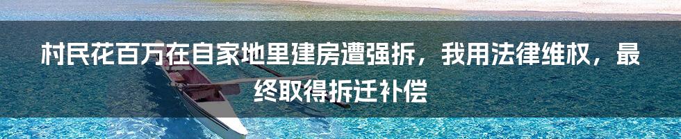 村民花百万在自家地里建房遭强拆，我用法律维权，最终取得拆迁补偿