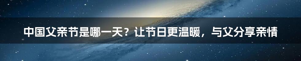 中国父亲节是哪一天？让节日更温暖，与父分享亲情