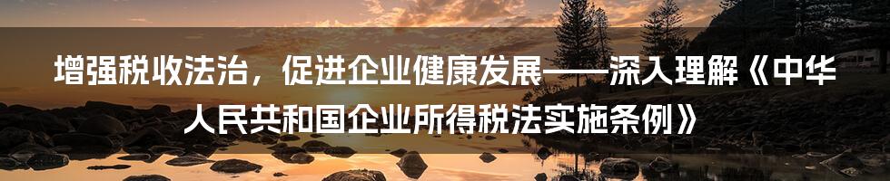 增强税收法治，促进企业健康发展——深入理解《中华人民共和国企业所得税法实施条例》