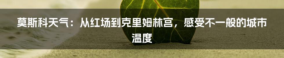 莫斯科天气：从红场到克里姆林宫，感受不一般的城市温度