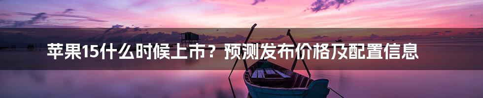 苹果15什么时候上市？预测发布价格及配置信息