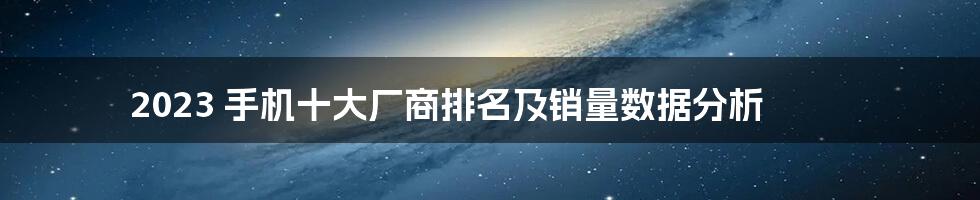 2023 手机十大厂商排名及销量数据分析