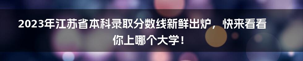 2023年江苏省本科录取分数线新鲜出炉，快来看看你上哪个大学！