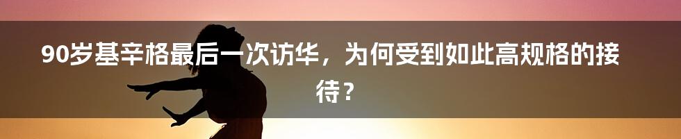 90岁基辛格最后一次访华，为何受到如此高规格的接待？