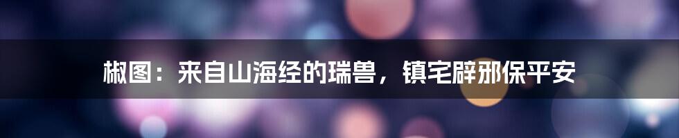 椒图：来自山海经的瑞兽，镇宅辟邪保平安