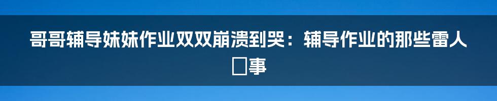 哥哥辅导妹妹作业双双崩溃到哭：辅导作业的那些雷人囧事