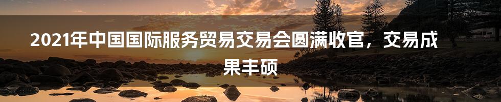 2021年中国国际服务贸易交易会圆满收官，交易成果丰硕