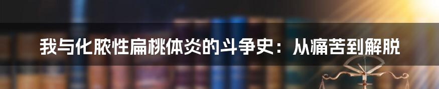 我与化脓性扁桃体炎的斗争史：从痛苦到解脱