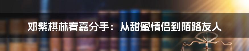 邓紫棋林宥嘉分手：从甜蜜情侣到陌路友人