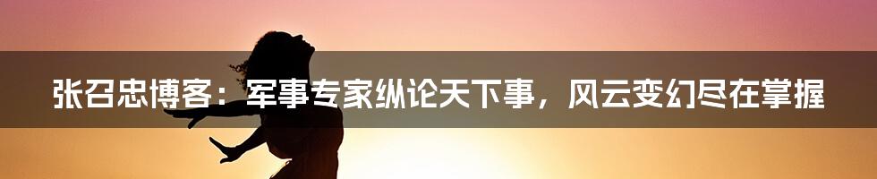 张召忠博客：军事专家纵论天下事，风云变幻尽在掌握