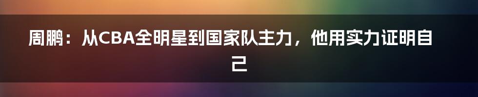 周鹏：从CBA全明星到国家队主力，他用实力证明自己