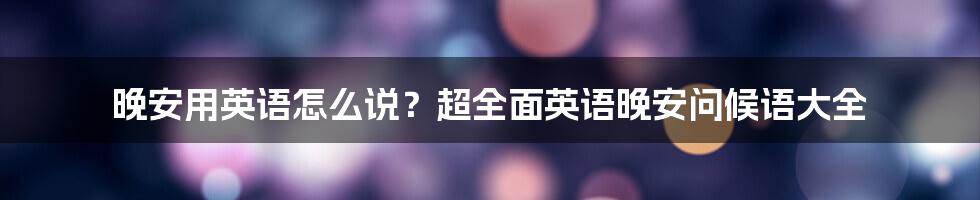 晚安用英语怎么说？超全面英语晚安问候语大全