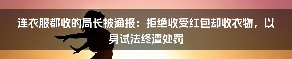 连衣服都收的局长被通报：拒绝收受红包却收衣物，以身试法终遭处罚