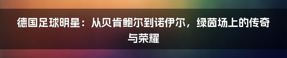 德国足球明星：从贝肯鲍尔到诺伊尔，绿茵场上的传奇与荣耀