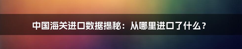 中国海关进口数据揭秘：从哪里进口了什么？