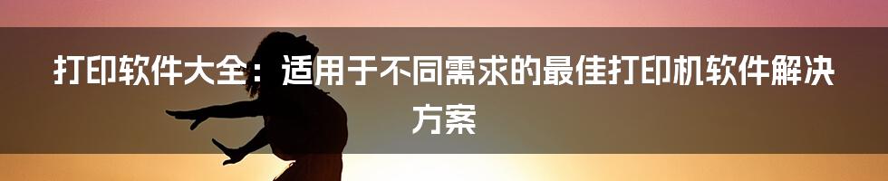 打印软件大全：适用于不同需求的最佳打印机软件解决方案