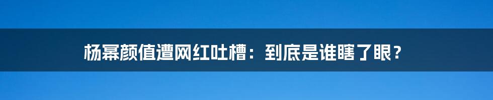 杨幂颜值遭网红吐槽：到底是谁瞎了眼？