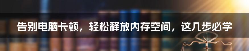 告别电脑卡顿，轻松释放内存空间，这几步必学