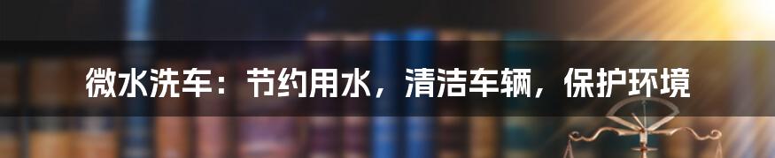 微水洗车：节约用水，清洁车辆，保护环境