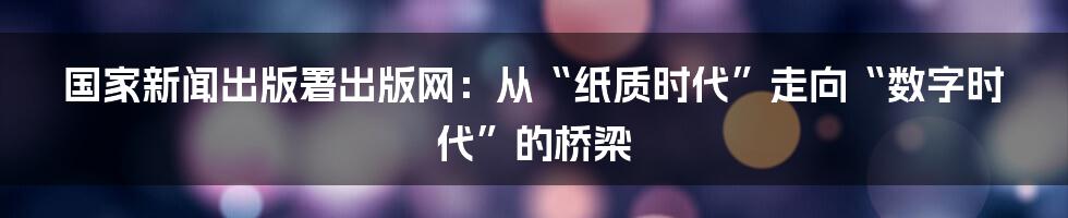 国家新闻出版署出版网：从“纸质时代”走向“数字时代”的桥梁