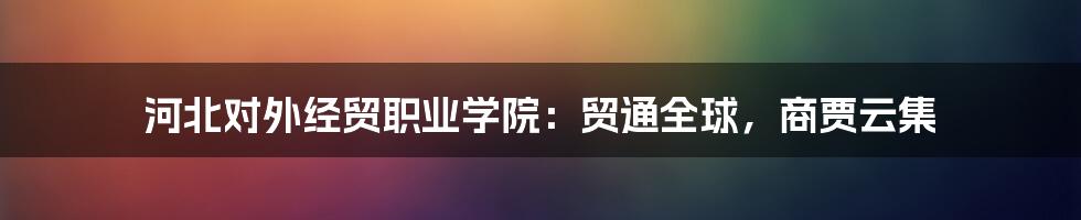 河北对外经贸职业学院：贸通全球，商贾云集