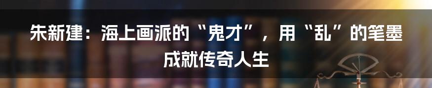 朱新建：海上画派的“鬼才”，用“乱”的笔墨成就传奇人生