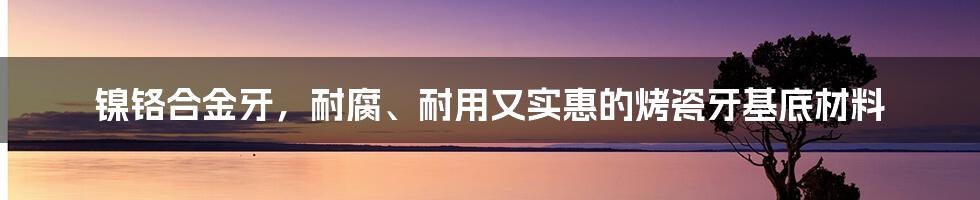 镍铬合金牙，耐腐、耐用又实惠的烤瓷牙基底材料