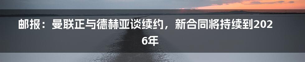 邮报：曼联正与德赫亚谈续约，新合同将持续到2026年