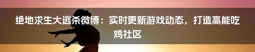 绝地求生大逃杀微博：实时更新游戏动态，打造高能吃鸡社区