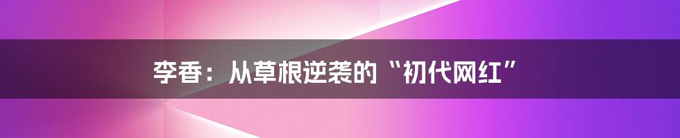 李香：从草根逆袭的“初代网红”