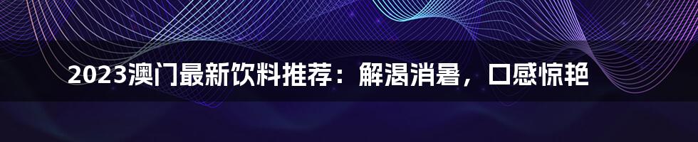 2023澳门最新饮料推荐：解渴消暑，口感惊艳