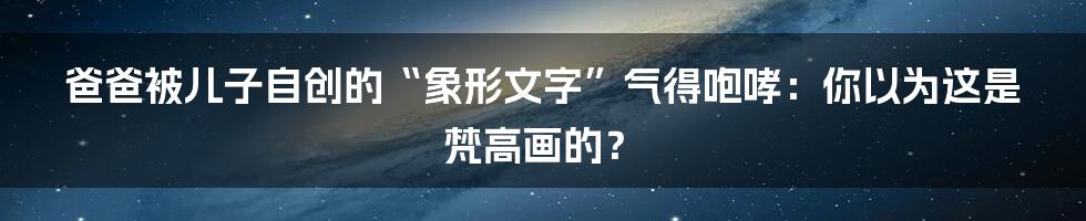 爸爸被儿子自创的“象形文字”气得咆哮：你以为这是梵高画的？