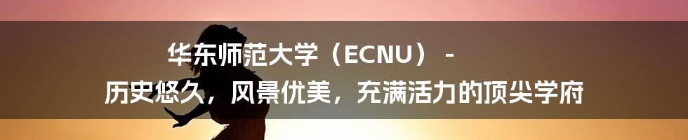 华东师范大学（ECNU） - 历史悠久，风景优美，充满活力的顶尖学府