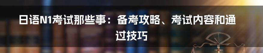 日语N1考试那些事：备考攻略、考试内容和通过技巧