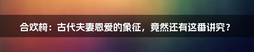 合欢椅：古代夫妻恩爱的象征，竟然还有这番讲究？