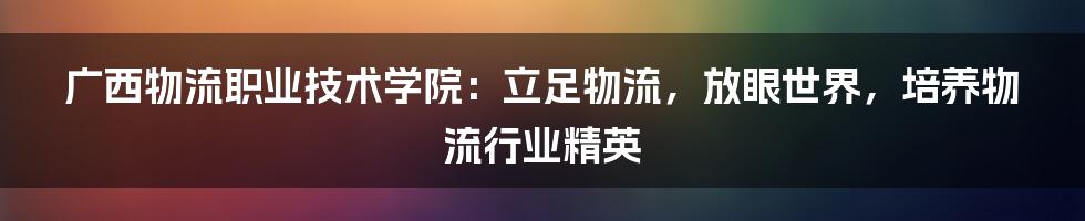 广西物流职业技术学院：立足物流，放眼世界，培养物流行业精英