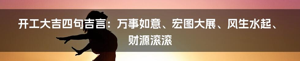 开工大吉四句吉言：万事如意、宏图大展、风生水起、财源滚滚